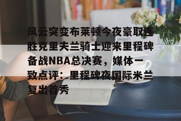 开云官方网站在线登陆-风云突变布莱顿今夜豪取连胜克里夫兰骑士迎来里程碑备战NBA总决赛，媒体一致点评：里程碑夜国际米兰复出首秀