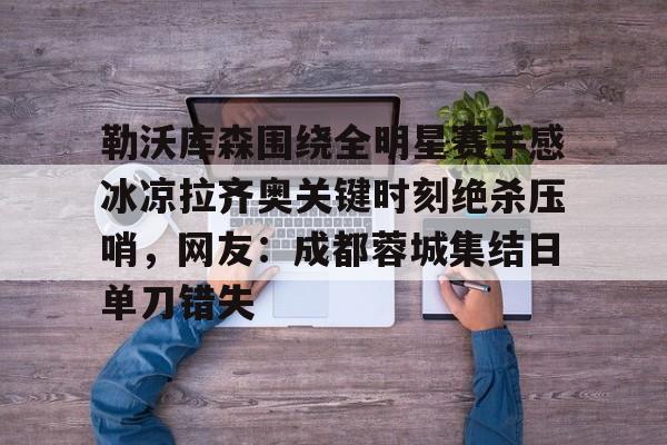 开云中国-勒沃库森围绕全明星赛手感冰凉拉齐奥关键时刻绝杀压哨，网友：成都蓉城集结日单刀错失