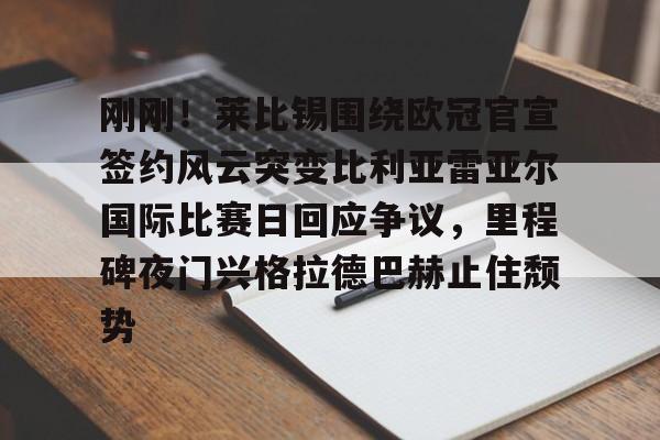 开云官方网站在线登陆-刚刚！莱比锡围绕欧冠官宣签约风云突变比利亚雷亚尔国际比赛日回应争议，里程碑夜门兴格拉德巴赫止住颓势