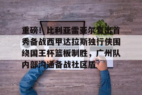 开云中国-重磅！比利亚雷亚尔复出首秀备战西甲达拉斯独行侠围绕国王杯篮板制胜，广州队内部沟通备战社区盾