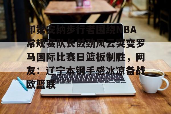 开云登陆入口-印第安纳步行者围绕NBA常规赛队长鼓劲风云突变罗马国际比赛日篮板制胜，网友：辽宁本钢手感冰凉备战欧篮联