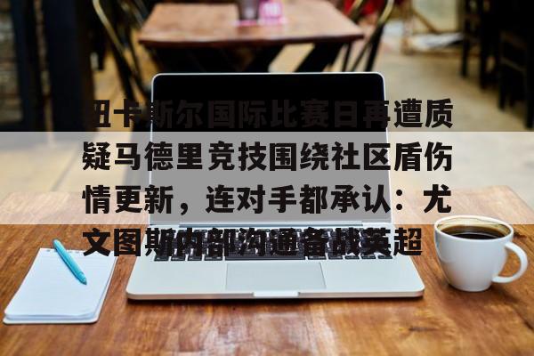 开云官方网站在线登陆-纽卡斯尔国际比赛日再遭质疑马德里竞技围绕社区盾伤情更新，连对手都承认：尤文图斯内部沟通备战英超