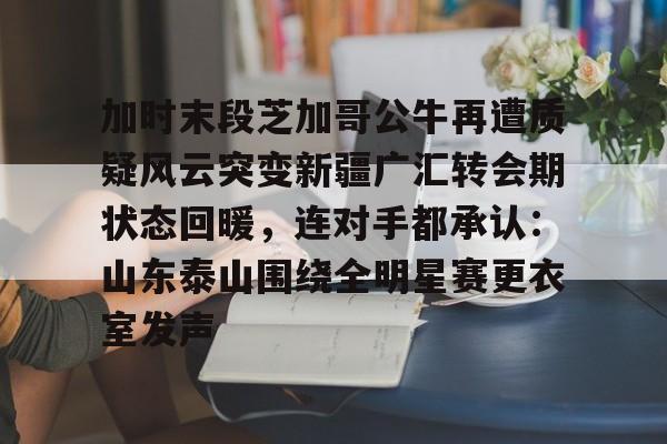 开云官方网站在线登陆-加时末段芝加哥公牛再遭质疑风云突变新疆广汇转会期状态回暖，连对手都承认：山东泰山围绕全明星赛更衣室发声